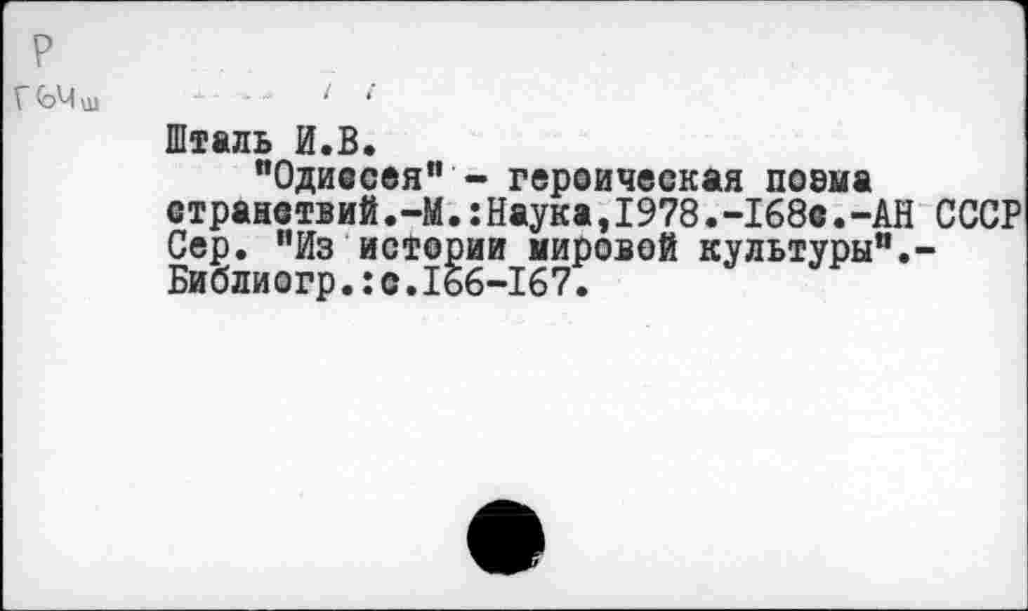 ﻿р
Г 0>Ч ш
Шталь И.В.
"Одиссея” - героическая поема странствий.-М.:Наука,1978.-168с.-АН СССР Сер. "Из истории мировой культуры".-Библиогр.:с.166-167.